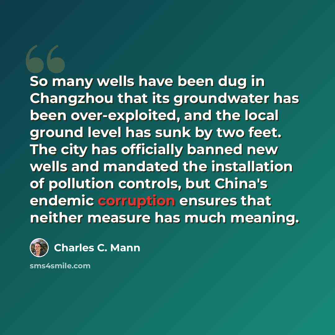 “So many wells have been dug in Changzhou that its groundwater has been over-exploited, and the local ground level has sunk by two feet. The city has officially banned new wells and mandated the installation of pollution controls, but China's endemic corruption ensures that neither measure has much…” quote by Charles C. Mann