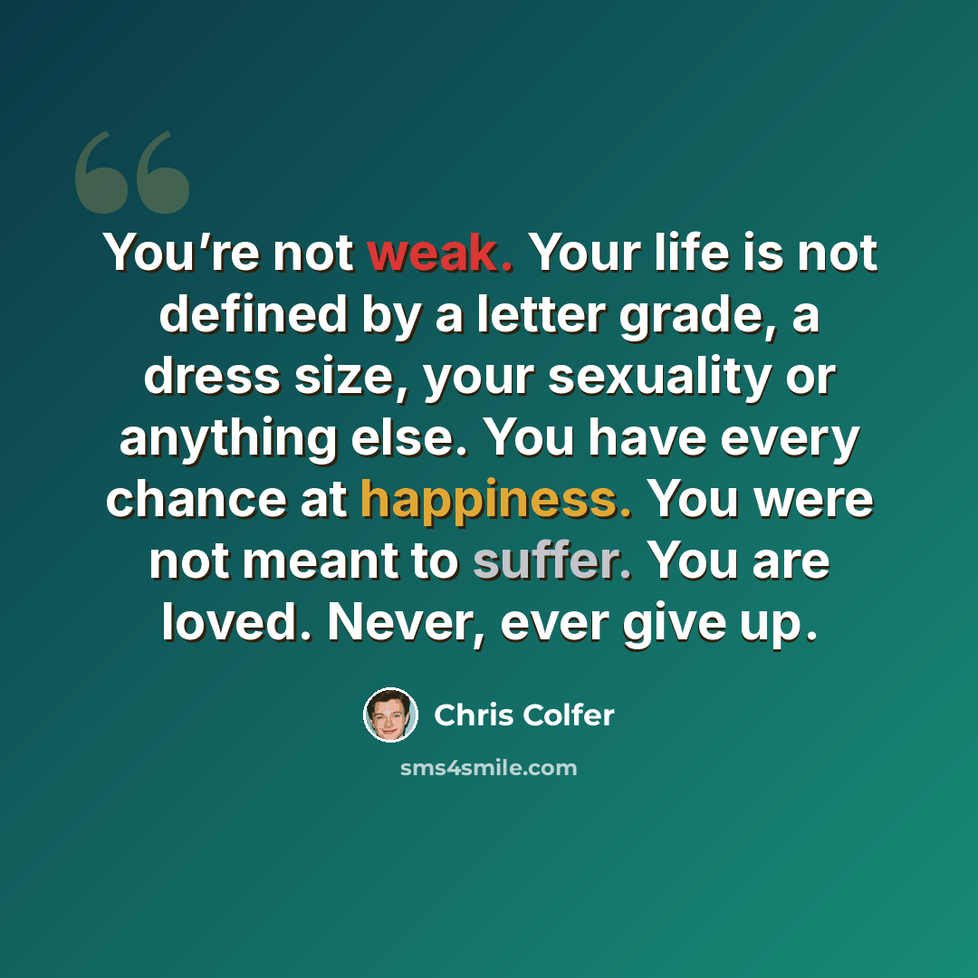 “You’re not weak. Your life is not defined by a letter grade, a dress size, your sexuality or anything else. You have every chance at happiness. You were not meant to suffer. You are loved. Never, ever give up.” quote by Chris Colfer