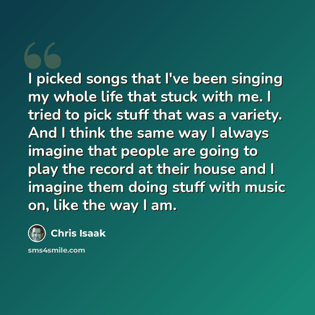 “I picked songs that I've been singing my whole life that stuck with me. I tried to pick stuff that was a variety. And I think the same way I always imagine that people are going to play the record at their house and I imagine them doing stuff with music on, like the way I am.” quote by Chris Isaak