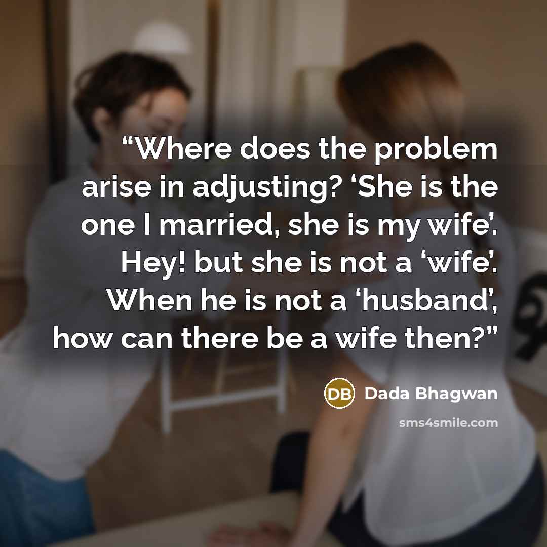 “Where does the problem arise in adjusting? ‘She is the one I married, she is my wife’. Hey! but she is not a ‘wife’. When he is not a ‘husband’, how can there be a wife then?” quote by Dada Bhagwan