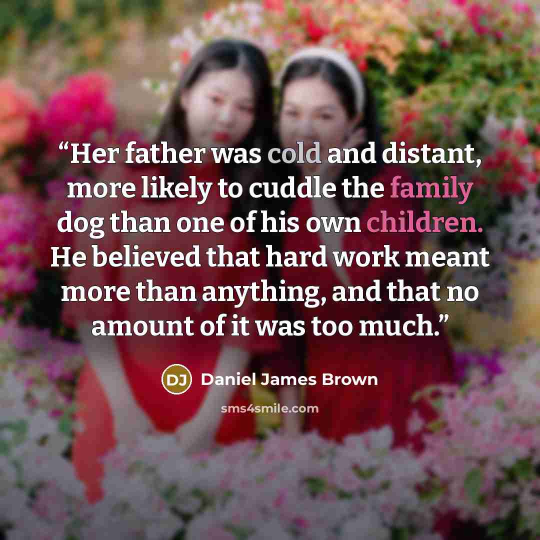 “Her father was cold and distant, more likely to cuddle the family dog than one of his own children. He believed that hard work meant more than anything, and that no amount of it was too much.” quote by Daniel James Brown