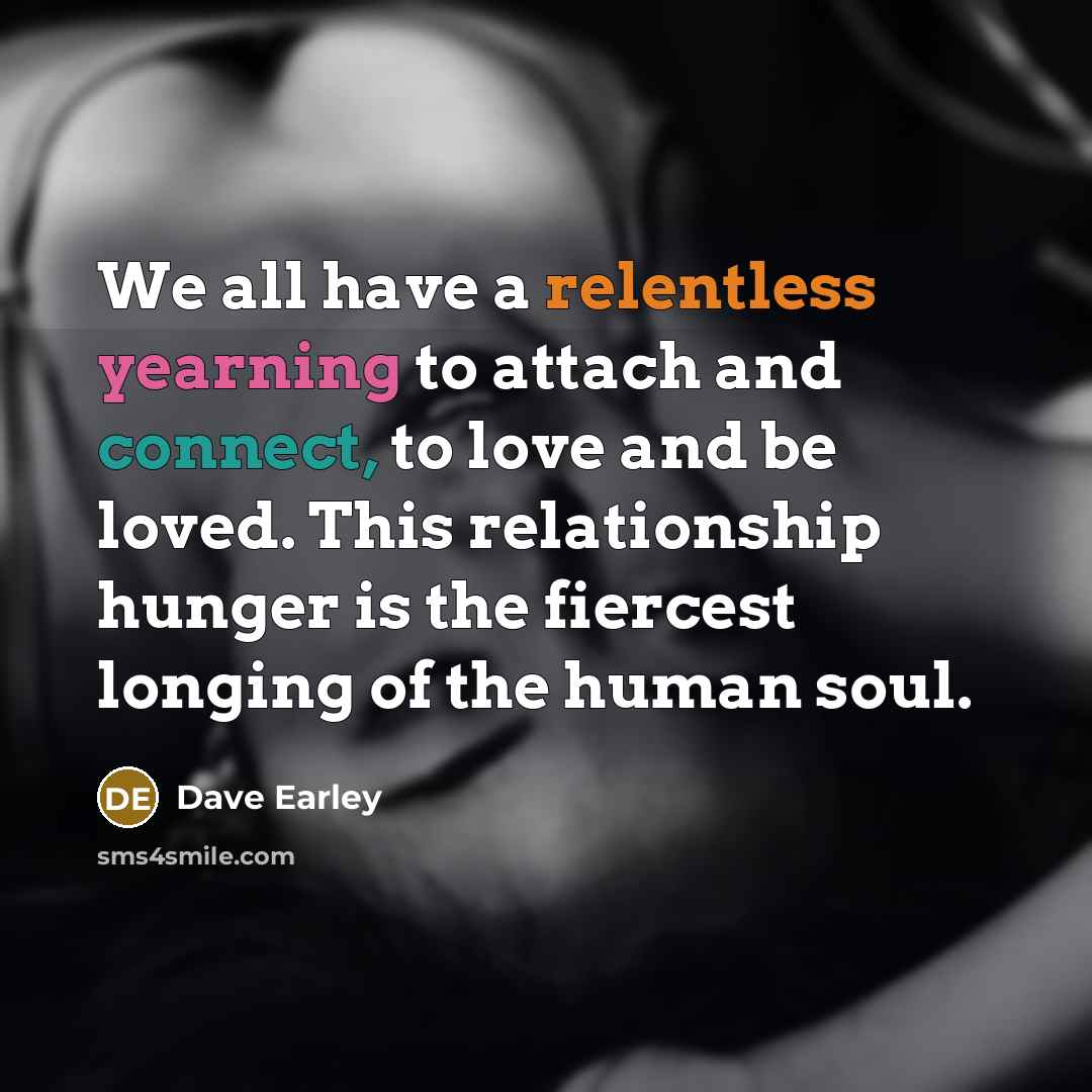 “We all have a relentless yearning to attach and connect, to love and be loved. This relationship hunger is the fiercest longing of the human soul.” quote by Dave Earley