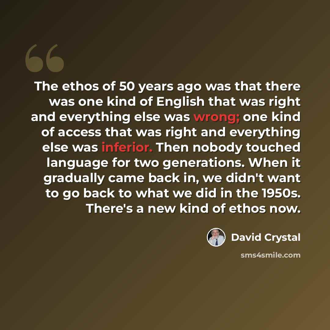 “The ethos of 50 years ago was that there was one kind of English that was right and everything else was wrong; one kind of access that was right and everything else was inferior. Then nobody touched language for two generations. When it gradually came back in, we didn't want to go back to what we…” quote by David Crystal