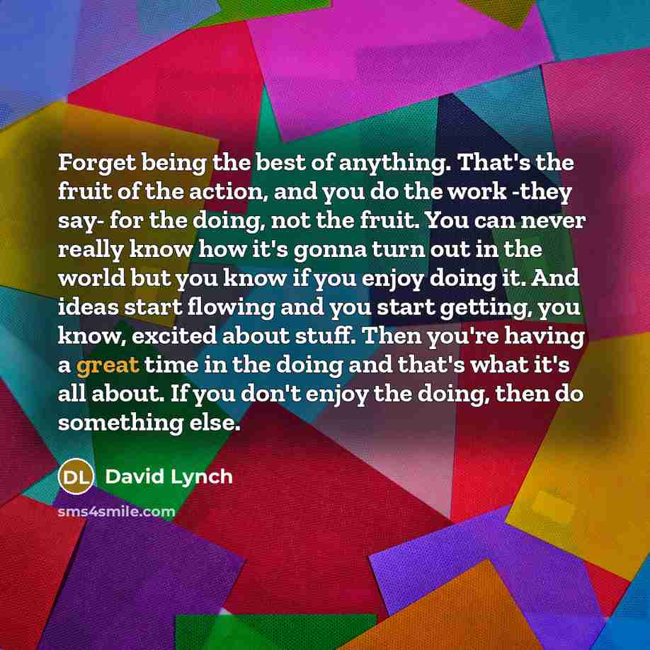 “Forget being the best of anything. That's the fruit of the action, and you do the work -they say- for the doing, not the fruit. You can never really know how it's gonna turn out in the world but you know if you enjoy doing it. And ideas start flowing and you start getting, you know, excited about…” quote by David Lynch