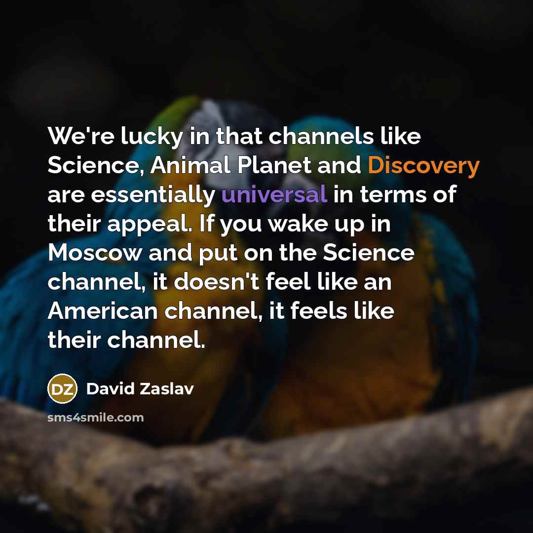 “We're lucky in that channels like Science, Animal Planet and Discovery are essentially universal in terms of their appeal. If you wake up in Moscow and put on the Science channel, it doesn't feel like an American channel, it feels like their channel.” quote by David Zaslav