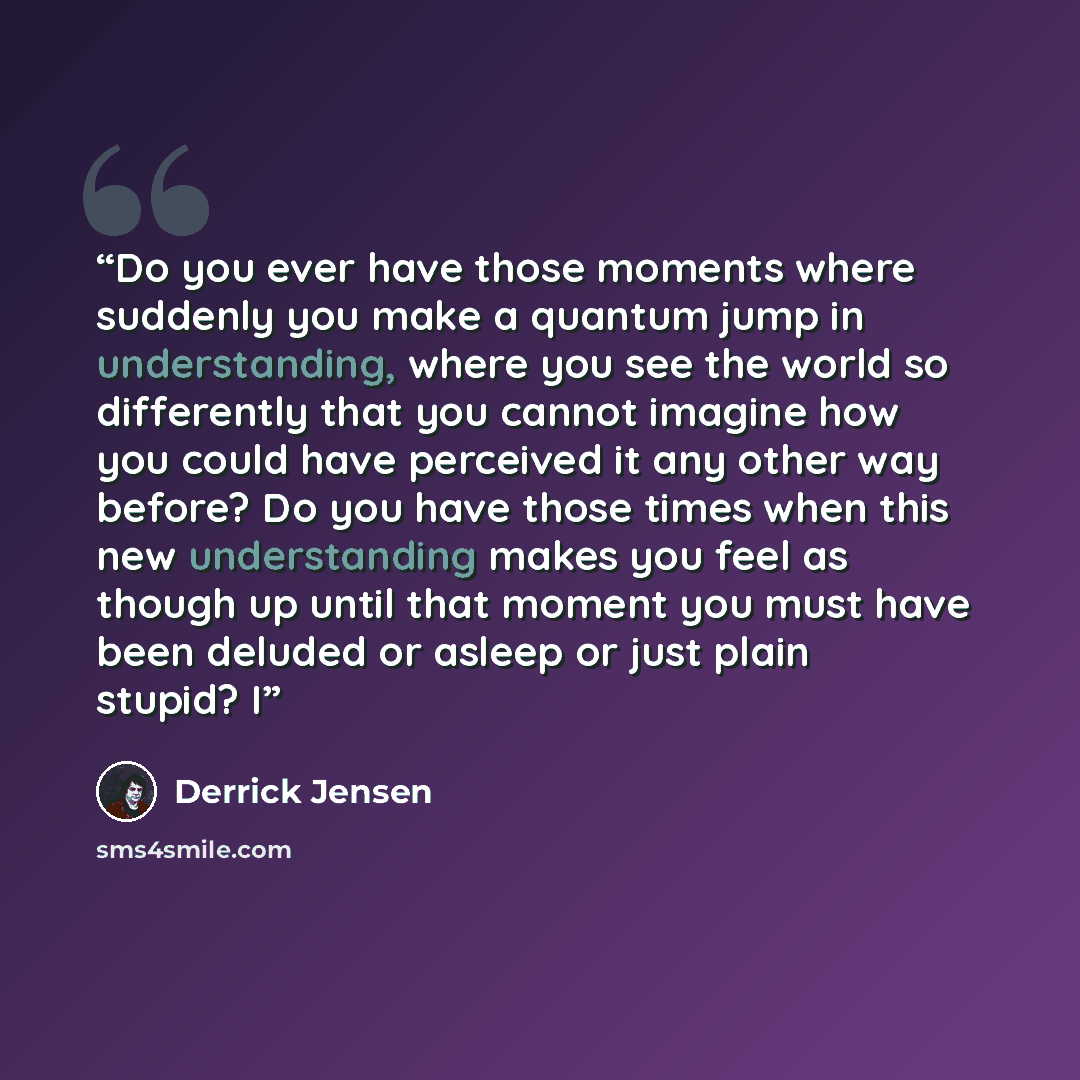 “Do you ever have those moments where suddenly you make a quantum jump in understanding, where you see the world so differently that you cannot imagine how you could have perceived it any other way before? Do you have those times when this new understanding makes you feel as though up until that…” quote by Derrick Jensen