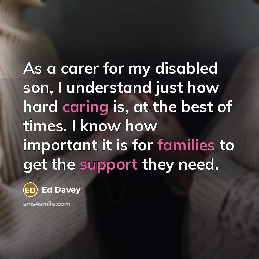 “As a carer for my disabled son, I understand just how hard caring is, at the best of times. I know how important it is for families to get the support they need.” quote by Ed Davey