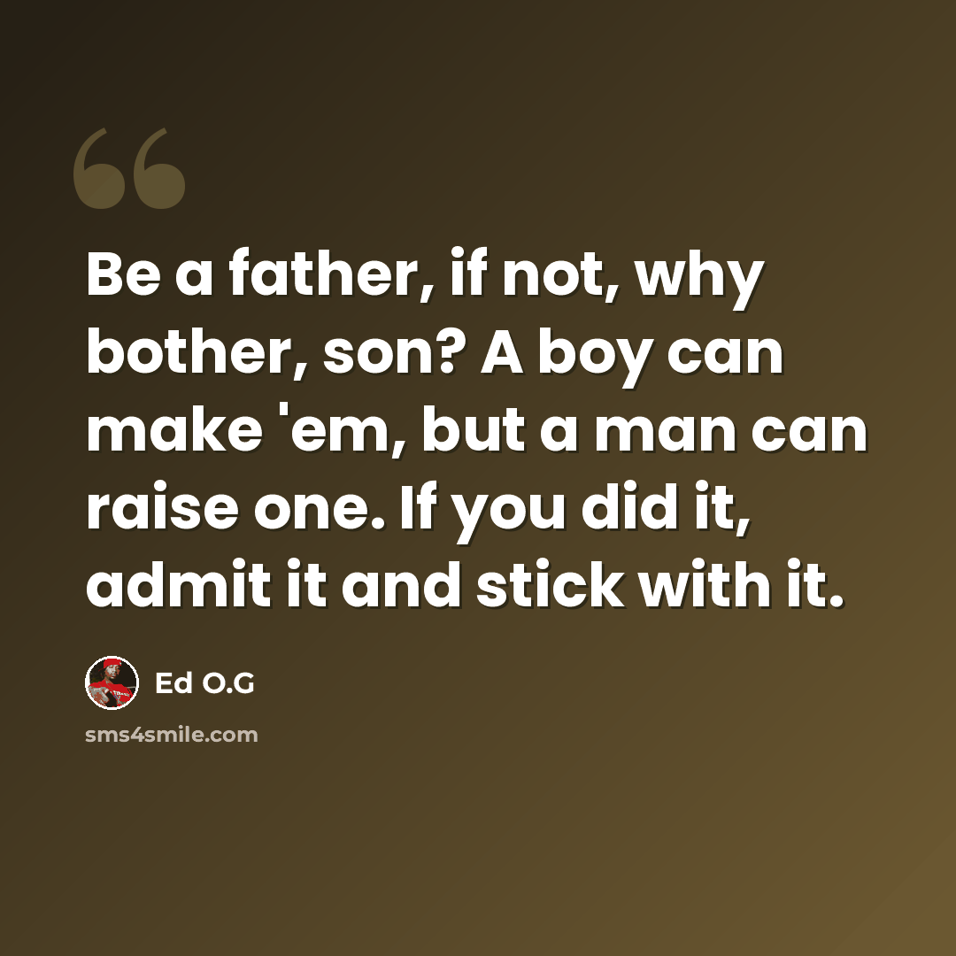 “Be a father, if not, why bother, son? A boy can make 'em, but a man can raise one. If you did it, admit it and stick with it.” quote by Ed O.G