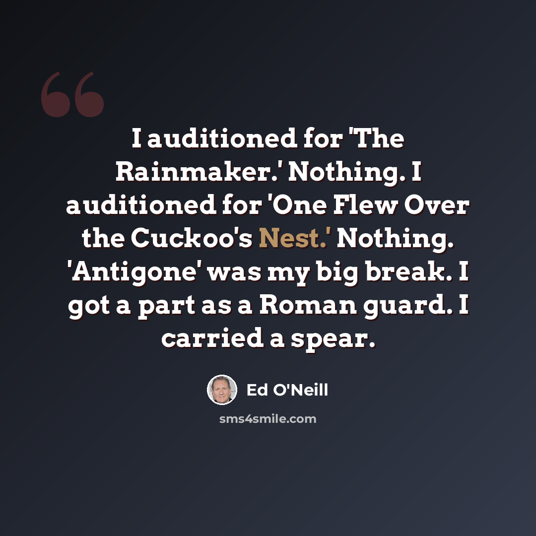 “I auditioned for 'The Rainmaker.' Nothing. I auditioned for 'One Flew Over the Cuckoo's Nest.' Nothing. 'Antigone' was my big break. I got a part as a Roman guard. I carried a spear.” quote by Ed O'Neill