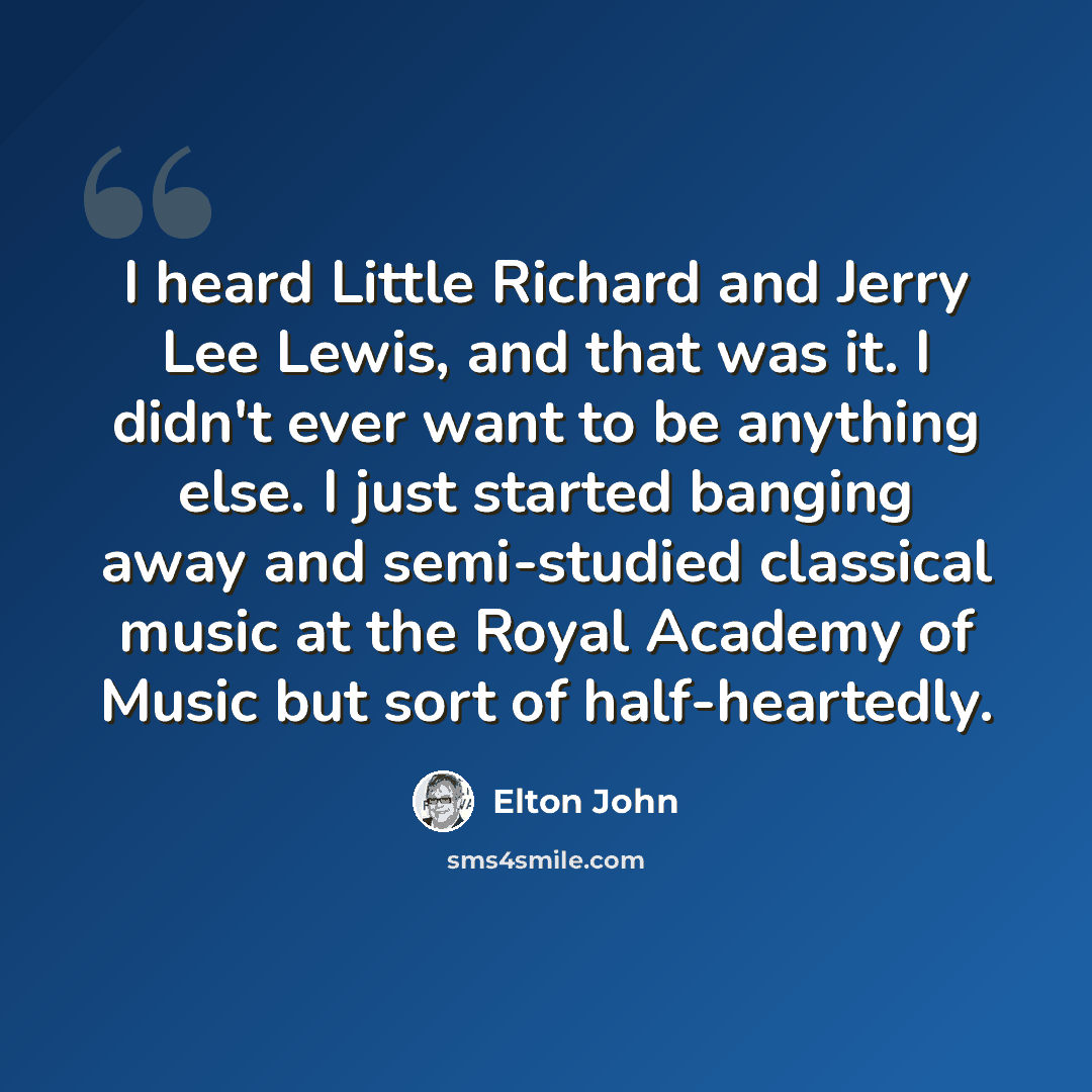 “I heard Little Richard and Jerry Lee Lewis, and that was it. I didn't ever want to be anything else. I just started banging away and semi-studied classical music at the Royal Academy of Music but sort of half-heartedly.” quote by Elton John