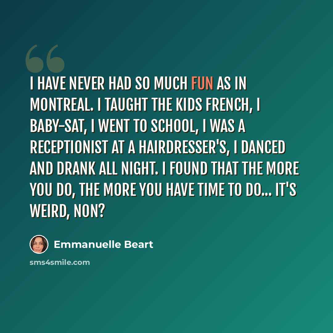 “I have never had so much fun as in Montreal. I taught the kids French, I baby-sat, I went to school, I was a receptionist at a hairdresser's, I danced and drank all night. I found that the more you do, the more you have time to do... it's weird, non?” quote by Emmanuelle Beart