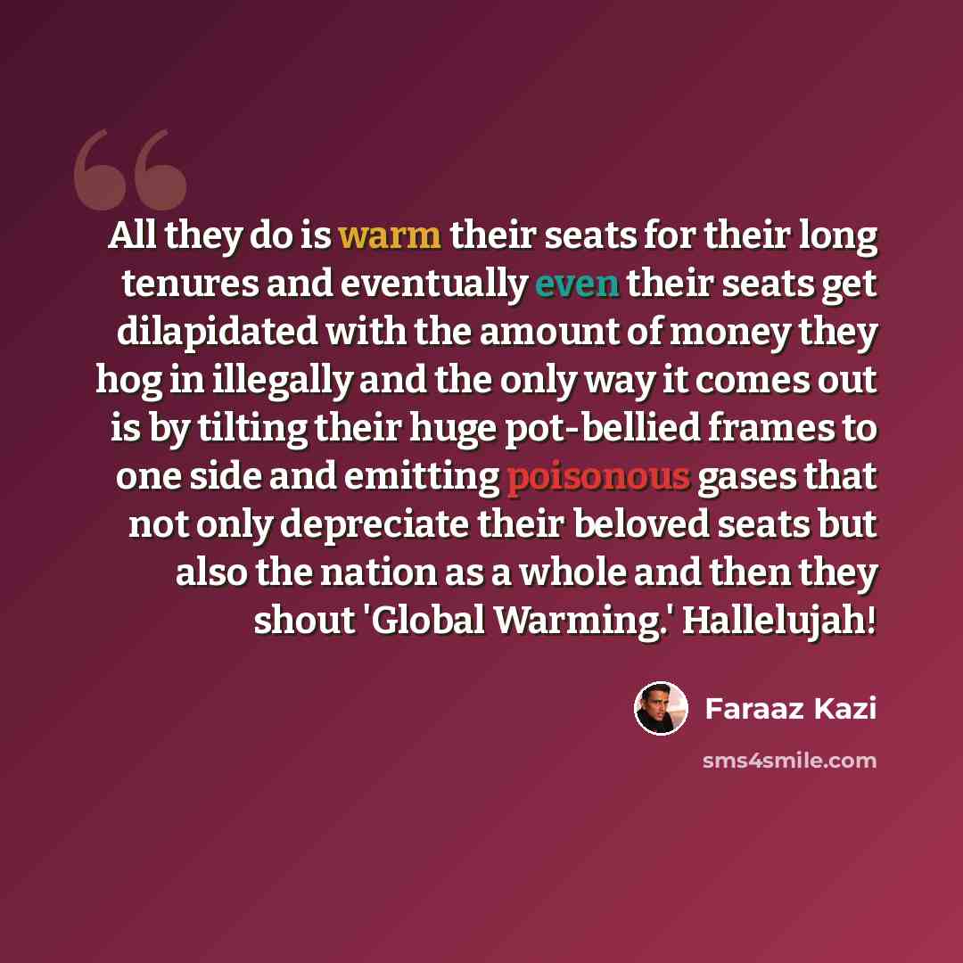 “All they do is warm their seats for their long tenures and eventually even their seats get dilapidated with the amount of money they hog in illegally and the only way it comes out is by tilting their huge pot-bellied frames to one side and emitting poisonous gases that not only depreciate their…” quote by Faraaz Kazi