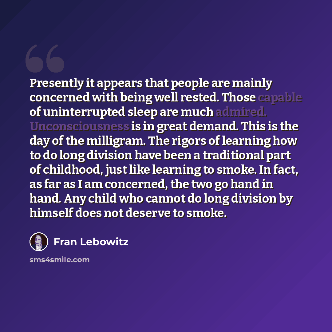 “Presently it appears that people are mainly concerned with being well rested. Those capable of uninterrupted sleep are much admired. Unconsciousness is in great demand. This is the day of the milligram. The rigors of learning how to do long division have been a traditional part of childhood, just…” quote by Fran Lebowitz