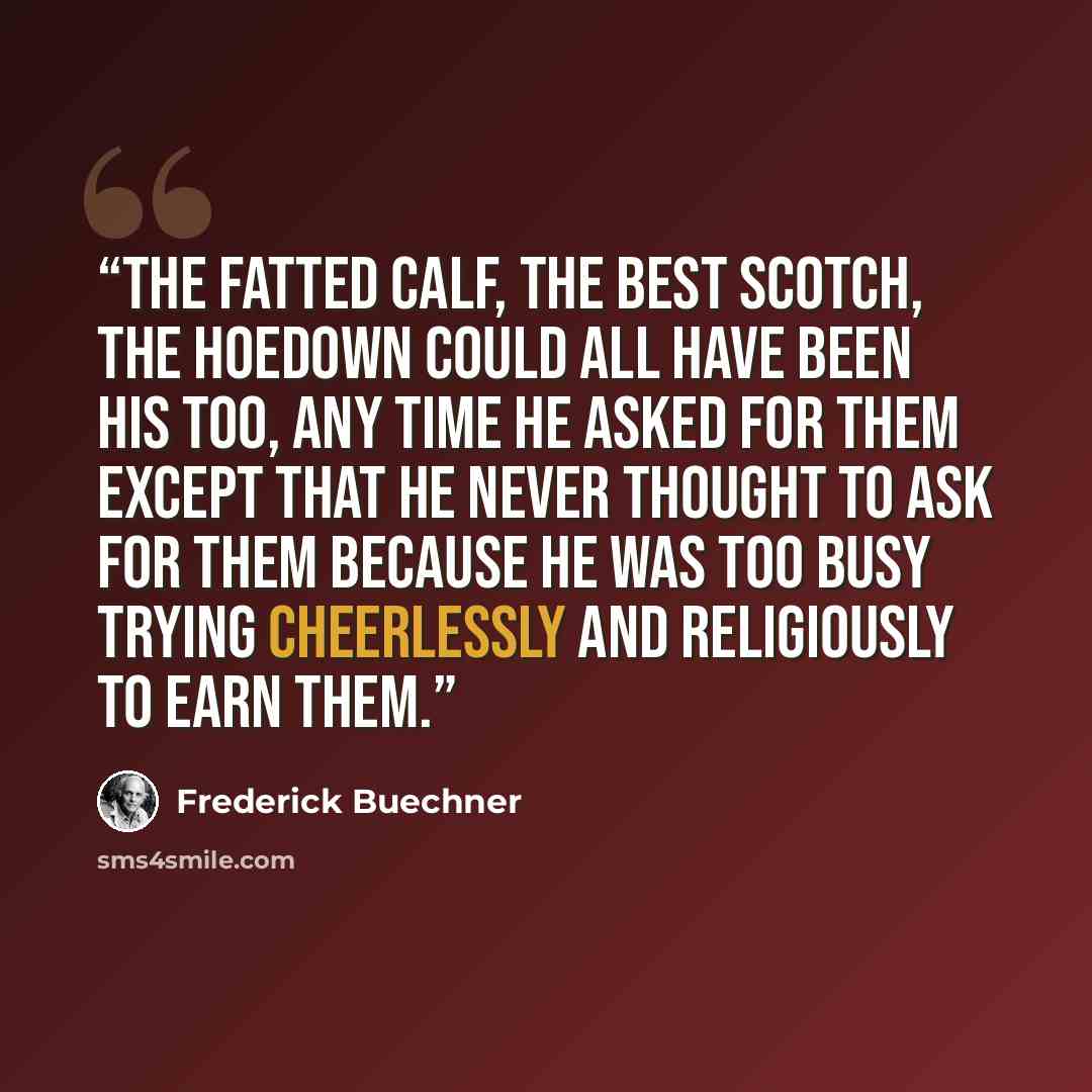 “The fatted calf, the best Scotch, the hoedown could all have been his too, any time he asked for them except that he never thought to ask for them because he was too busy trying cheerlessly and religiously to earn them.” quote by Frederick Buechner