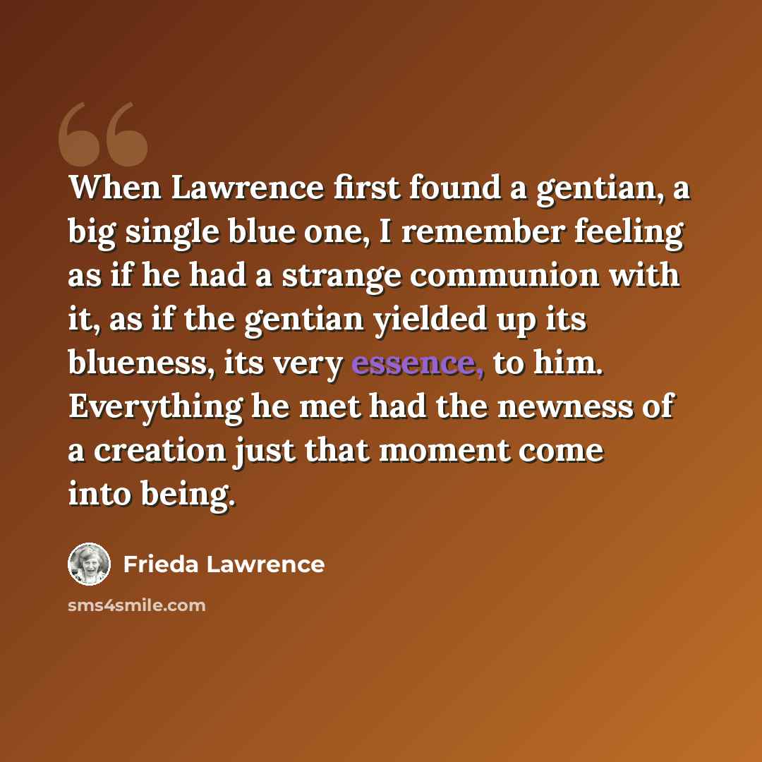 “When Lawrence first found a gentian, a big single blue one, I remember feeling as if he had a strange communion with it, as if the gentian yielded up its blueness, its very essence, to him. Everything he met had the newness of a creation just that moment come into being.” quote by Frieda Lawrence