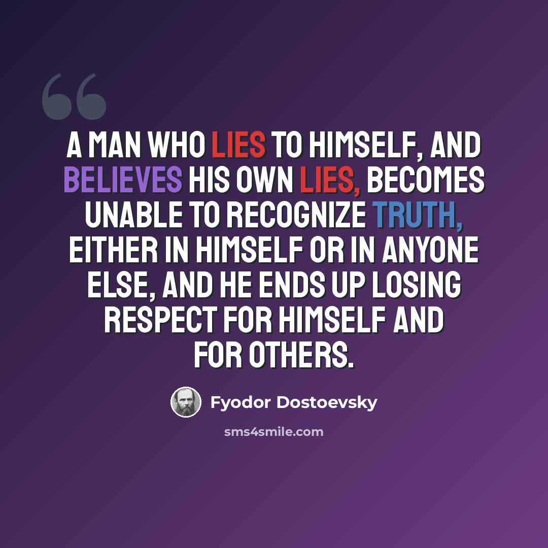 “A man who lies to himself, and believes his own lies, becomes unable to recognize truth, either in himself or in anyone else, and he ends up losing respect for himself and for others.” quote by Fyodor Dostoevsky