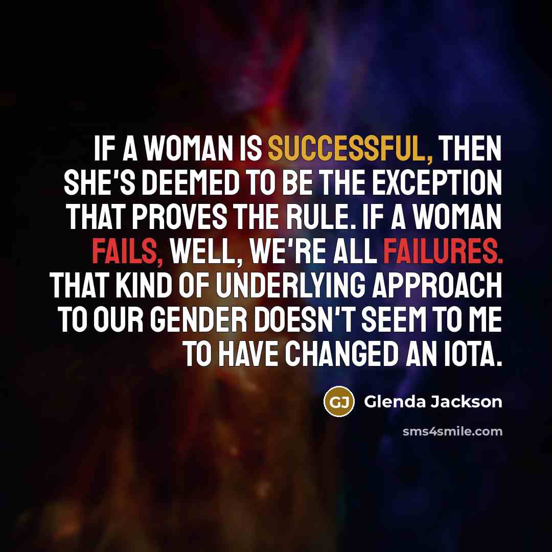 “If a woman is successful, then she's deemed to be the exception that proves the rule. If a woman fails, well, we're all failures. That kind of underlying approach to our gender doesn't seem to me to have changed an iota.” quote by Glenda Jackson