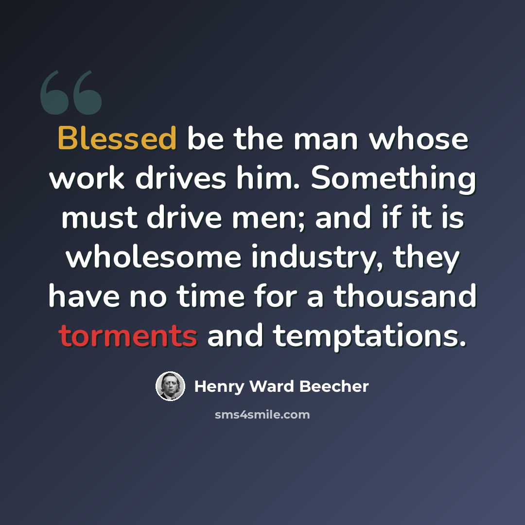 “Blessed be the man whose work drives him. Something must drive men; and if it is wholesome industry, they have no time for a thousand torments and temptations.” quote by Henry Ward Beecher