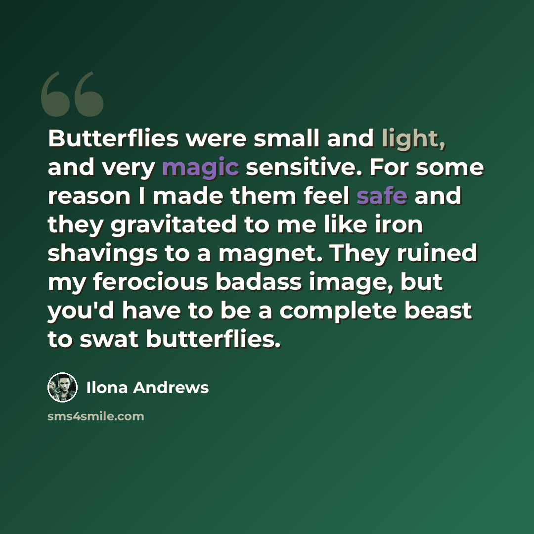 “Butterflies were small and light, and very magic sensitive. For some reason I made them feel safe and they gravitated to me like iron shavings to a magnet. They ruined my ferocious badass image, but you'd have to be a complete beast to swat butterflies.” quote by Ilona Andrews