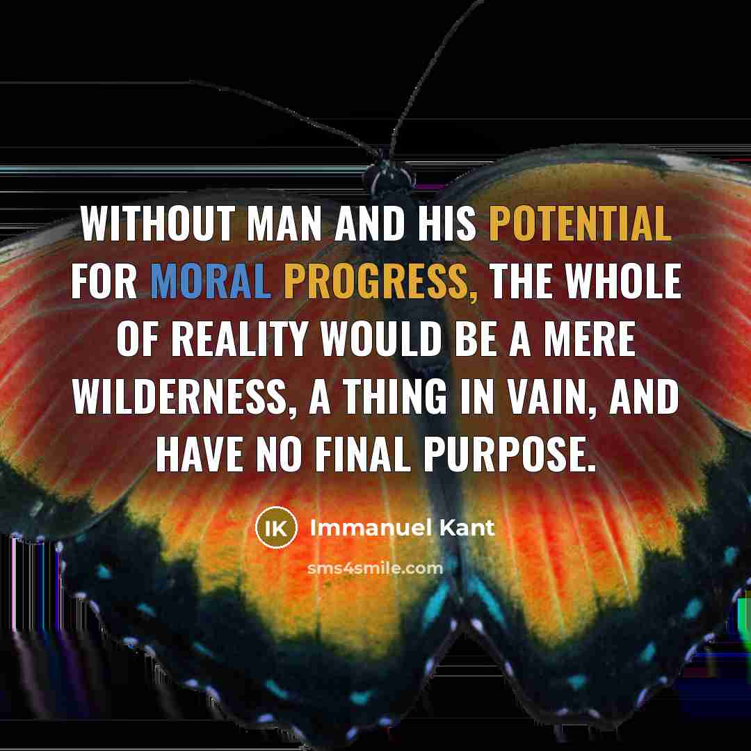 “Without man and his potential for moral progress, the whole of reality would be a mere wilderness, a thing in vain, and have no final purpose.” quote by Immanuel Kant