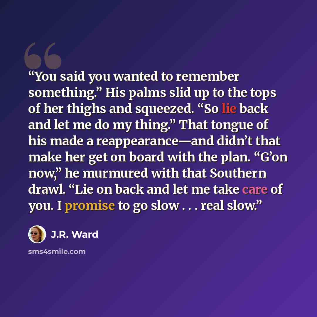 “You said you wanted to remember something.” His palms slid up to the tops of her thighs and squeezed. “So lie back and let me do my thing.” That tongue of his made a reappearance—and didn’t that make her get on board with the plan. “G’on now,” he murmured with that Southern drawl. “Lie on back and…” quote by J.R. Ward