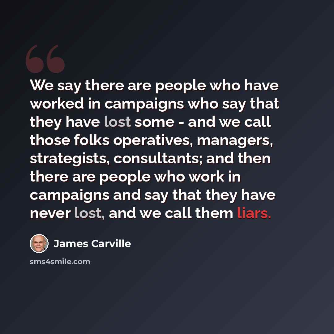 “We say there are people who have worked in campaigns who say that they have lost some - and we call those folks operatives, managers, strategists, consultants; and then there are people who work in campaigns and say that they have never lost, and we call them liars.” quote by James Carville