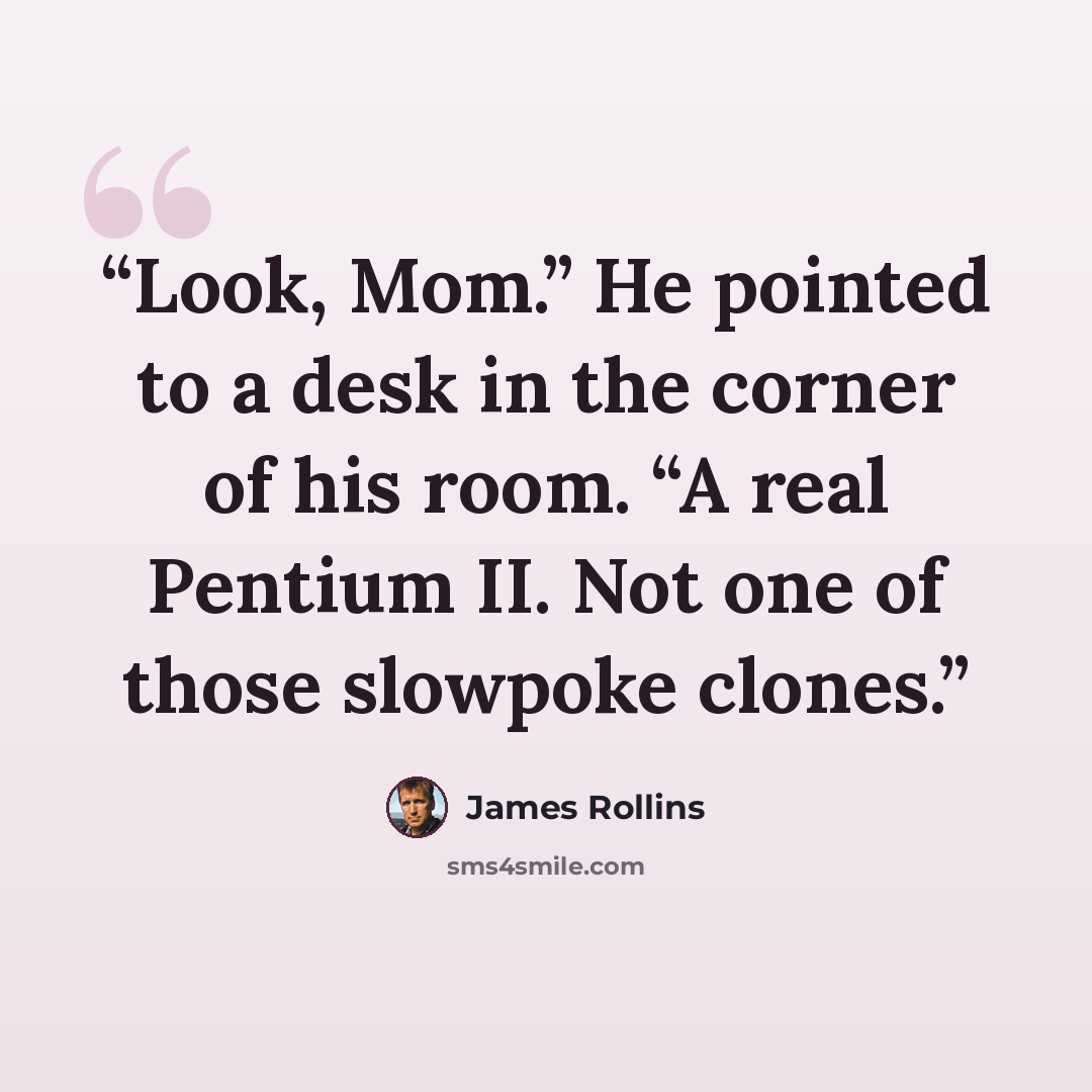 “Look, Mom.” He pointed to a desk in the corner of his room. “A real Pentium II. Not one of those slowpoke clones.” quote by James Rollins