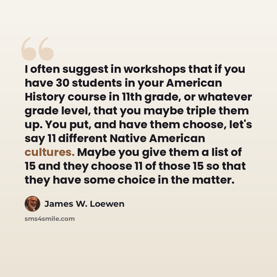 “I often suggest in workshops that if you have 30 students in your American History course in 11th grade, or whatever grade level, that you maybe triple them up. You put, and have them choose, let's say 11 different Native American cultures. Maybe you give them a list of 15 and they choose 11 of…” quote by James W. Loewen