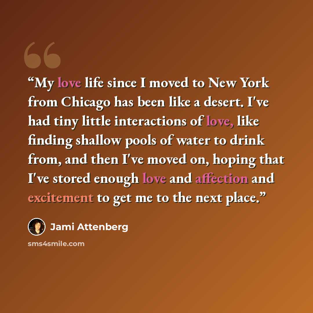 “My love life since I moved to New York from Chicago has been like a desert. I've had tiny little interactions of love, like finding shallow pools of water to drink from, and then I've moved on, hoping that I've stored enough love and affection and excitement to get me to the next place.” quote by Jami Attenberg