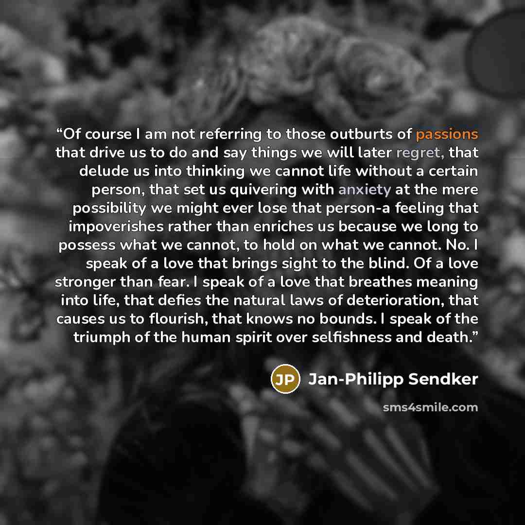 “Of course I am not referring to those outburts of passions that drive us to do and say things we will later regret, that delude us into thinking we cannot life without a certain person, that set us quivering with anxiety at the mere possibility we might ever lose that person-a feeling that…” quote by Jan-Philipp Sendker