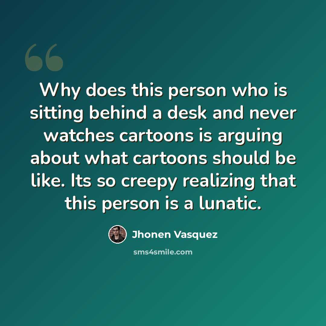 “Why does this person who is sitting behind a desk and never watches cartoons is arguing about what cartoons should be like. Its so creepy realizing that this person is a lunatic.” quote by Jhonen Vasquez