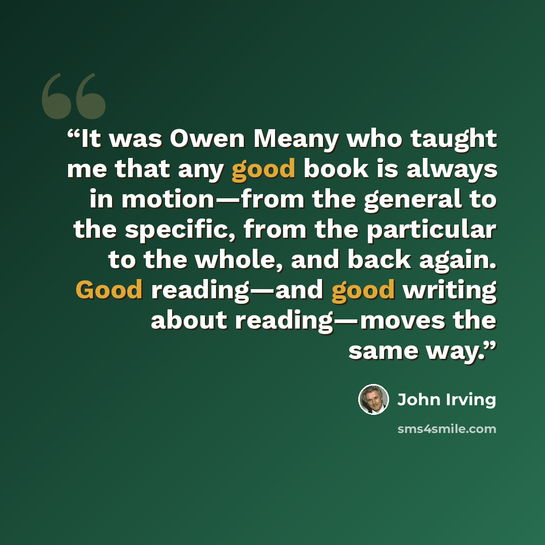 “It was Owen Meany who taught me that any good book is always in motion—from the general to the specific, from the particular to the whole, and back again. Good reading—and good writing about reading—moves the same way.” quote by John Irving