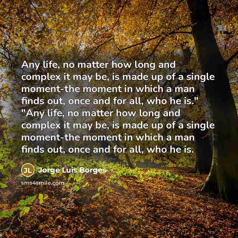 “Any life, no matter how long and complex it may be, is made up of a single moment-the moment in which a man finds out, once and for all, who he is." "Any life, no matter how long and complex it may be, is made up of a single moment-the moment in which a man finds out, once and for all, who he is.” quote by Jorge Luis Borges