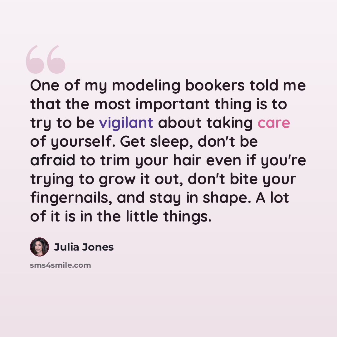 “One of my modeling bookers told me that the most important thing is to try to be vigilant about taking care of yourself. Get sleep, don't be afraid to trim your hair even if you're trying to grow it out, don't bite your fingernails, and stay in shape. A lot of it is in the little things.” quote by Julia Jones