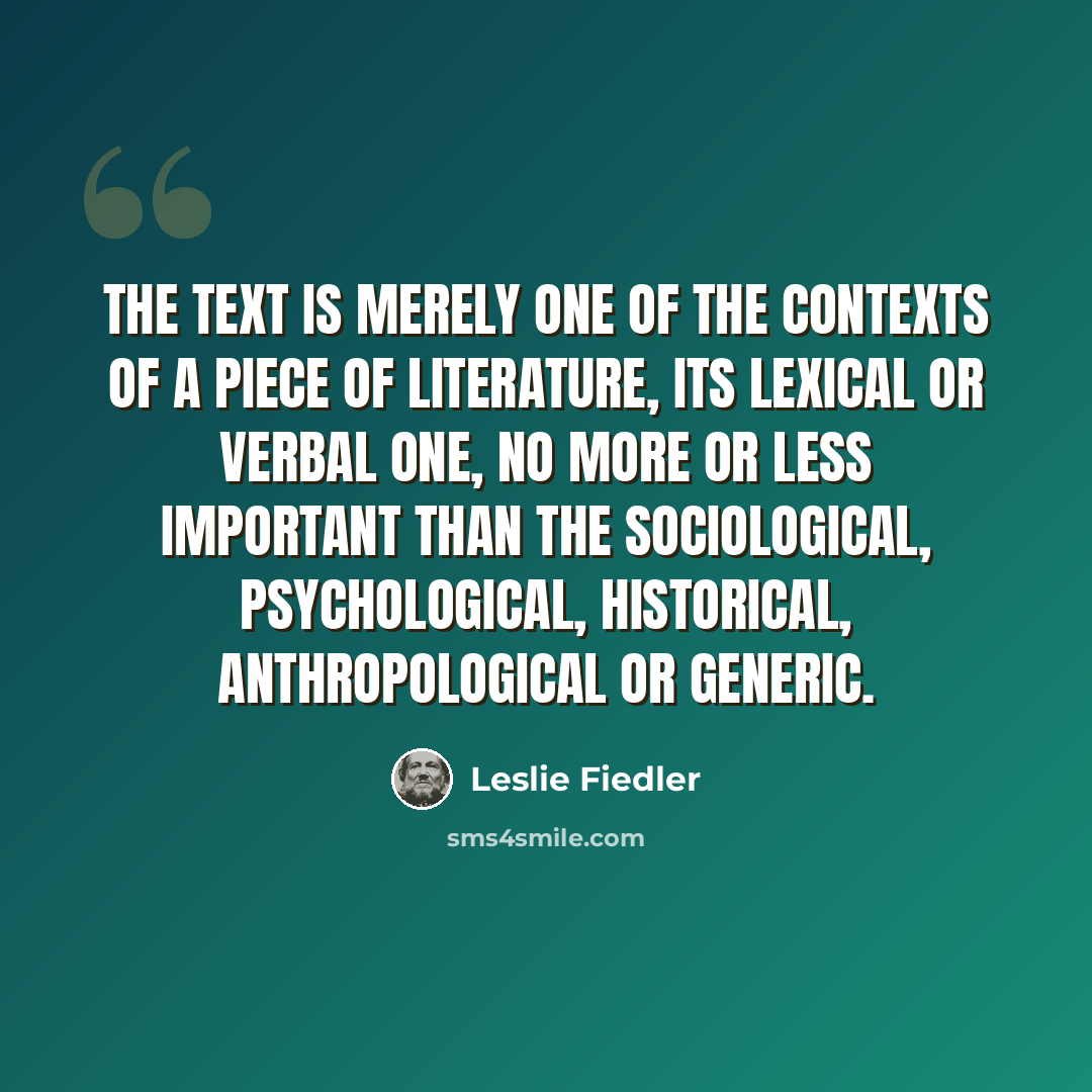 “The text is merely one of the contexts of a piece of literature, its lexical or verbal one, no more or less important than the sociological, psychological, historical, anthropological or generic.” quote by Leslie Fiedler