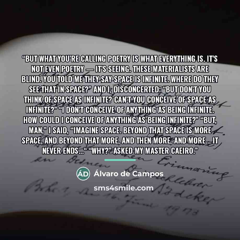 “But what you’re calling poetry is what everything is. It’s not even poetry — it’s seeing. These materialists are blind. You told me they say space is infinite. Where do they see that in space?” And I, disconcerted: “But don’t you think of space as infinite? Can’t you conceive of space as…” quote by Álvaro de Campos