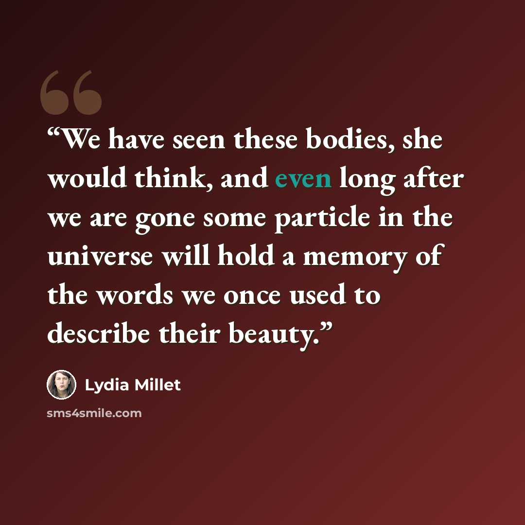 “We have seen these bodies, she would think, and even long after we are gone some particle in the universe will hold a memory of the words we once used to describe their beauty.” quote by Lydia Millet