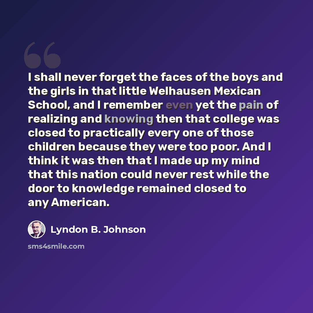 “I shall never forget the faces of the boys and the girls in that little Welhausen Mexican School, and I remember even yet the pain of realizing and knowing then that college was closed to practically every one of those children because they were too poor. And I think it was then that I made up my…” quote by Lyndon B. Johnson