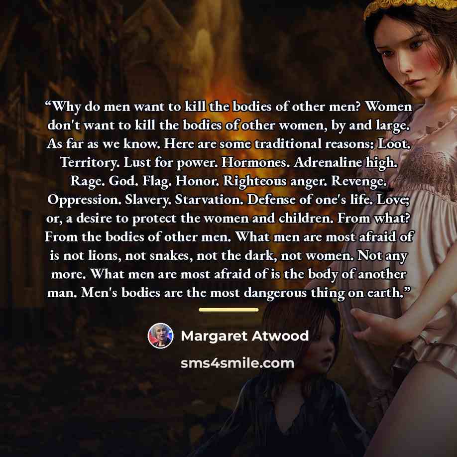 “Why do men want to kill the bodies of other men? Women don't want to kill the bodies of other women, by and large. As far as we know. Here are some traditional reasons: Loot. Territory. Lust for power. Hormones. Adrenaline high. Rage. God. Flag. Honor. Righteous anger. Revenge. Oppression…” quote by Margaret Atwood