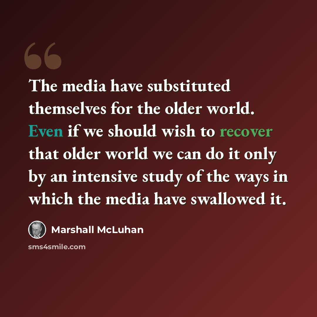 “The media have substituted themselves for the older world. Even if we should wish to recover that older world we can do it only by an intensive study of the ways in which the media have swallowed it.” quote by Marshall McLuhan