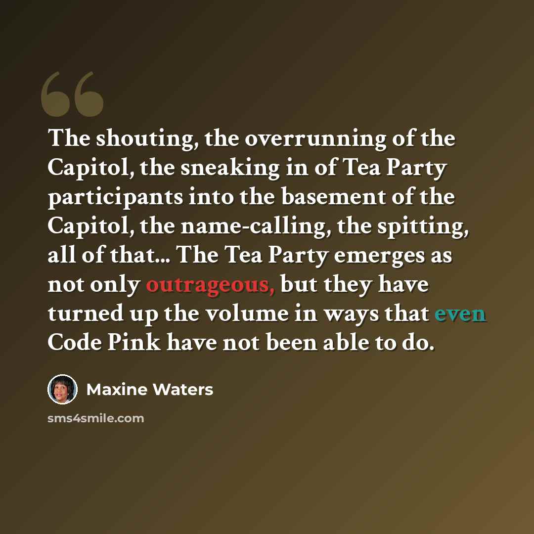 “The shouting, the overrunning of the Capitol, the sneaking in of Tea Party participants into the basement of the Capitol, the name-calling, the spitting, all of that... The Tea Party emerges as not only outrageous, but they have turned up the volume in ways that even Code Pink have not been able…” quote by Maxine Waters