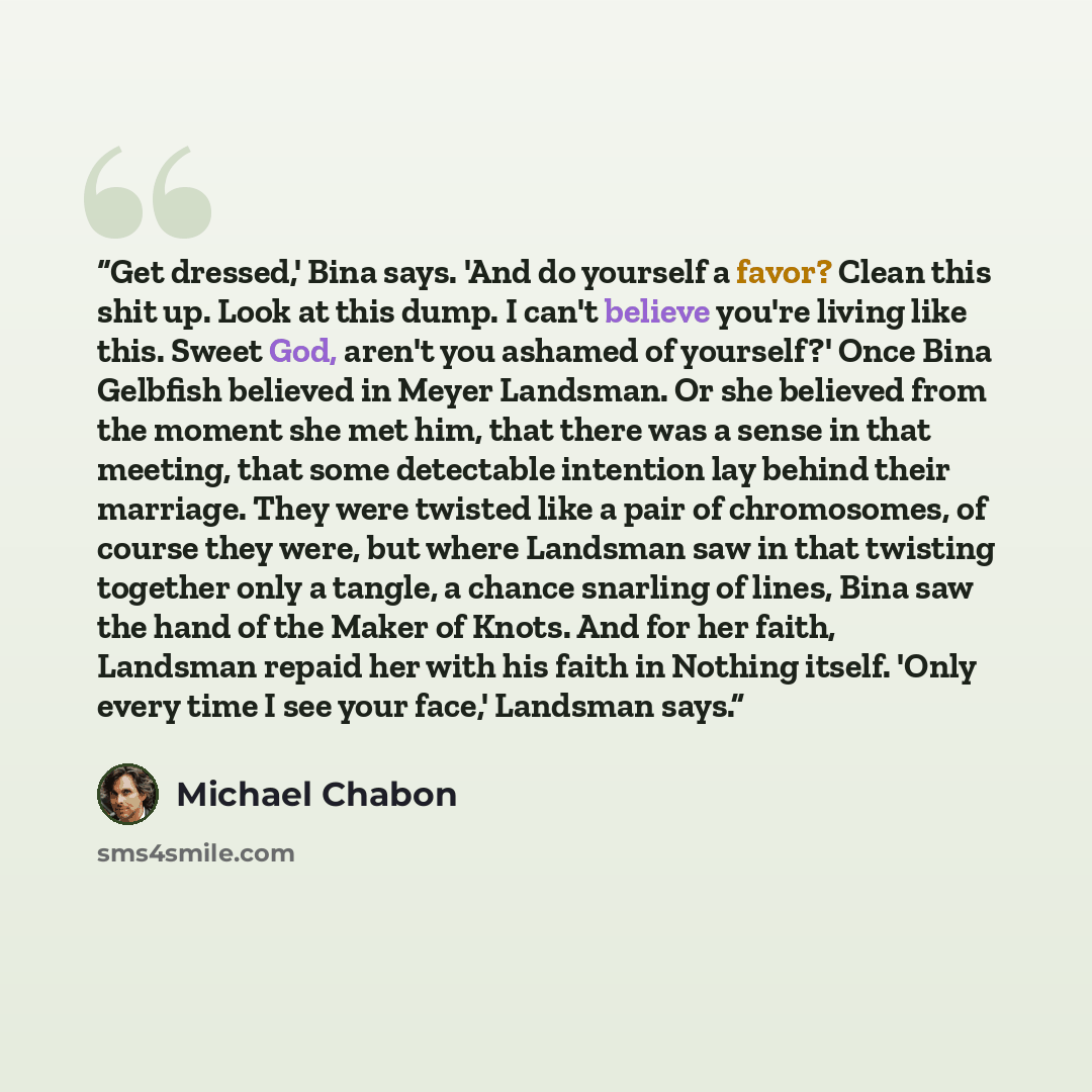 “Get dressed,' Bina says. 'And do yourself a favor? Clean this shit up. Look at this dump. I can't believe you're living like this. Sweet God, aren't you ashamed of yourself?' Once Bina Gelbfish believed in Meyer Landsman. Or she believed from the moment she met him, that there was a sense in that…” quote by Michael Chabon