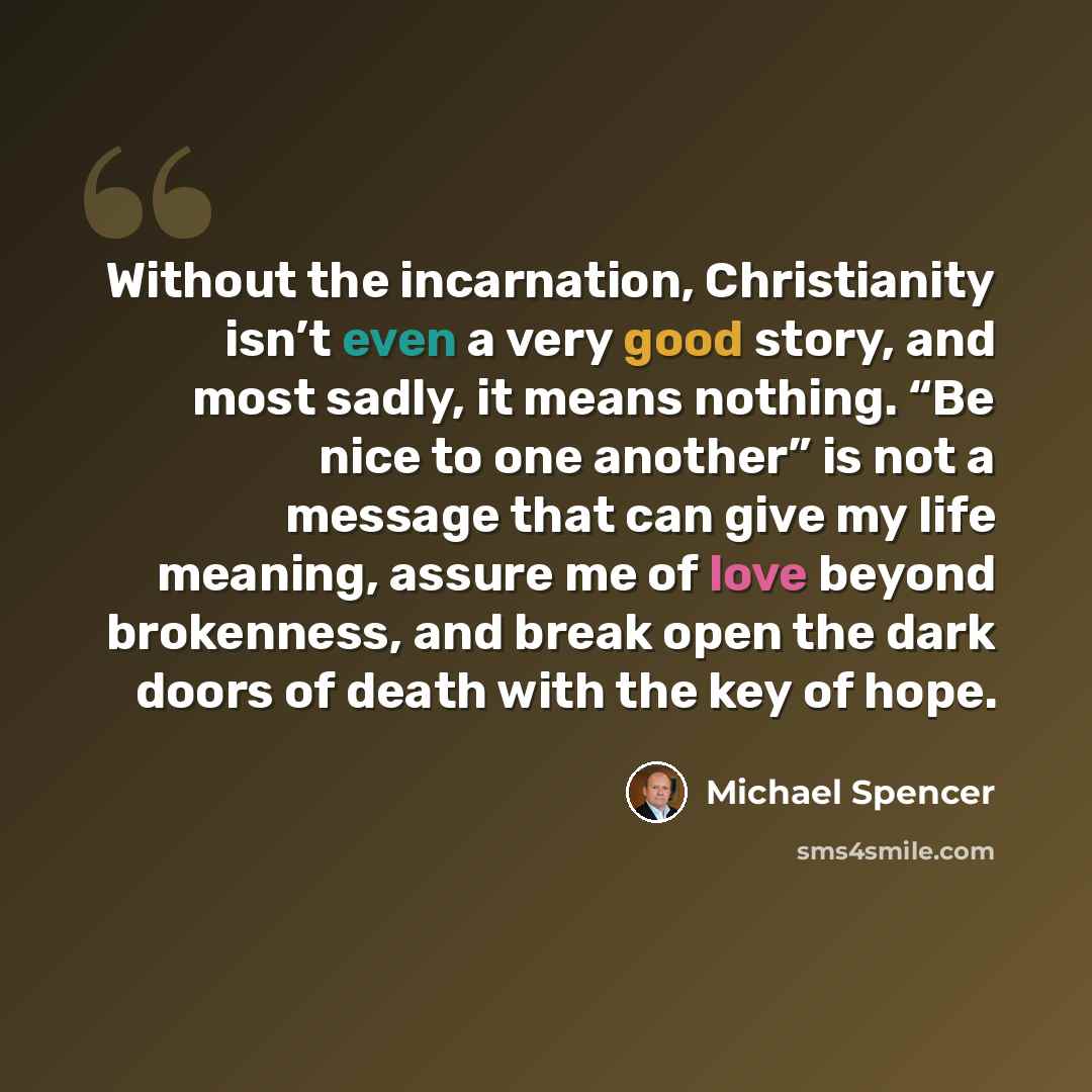 “Without the incarnation, Christianity isn’t even a very good story, and most sadly, it means nothing. “Be nice to one another” is not a message that can give my life meaning, assure me of love beyond brokenness, and break open the dark doors of death with the key of hope.” quote by Michael Spencer