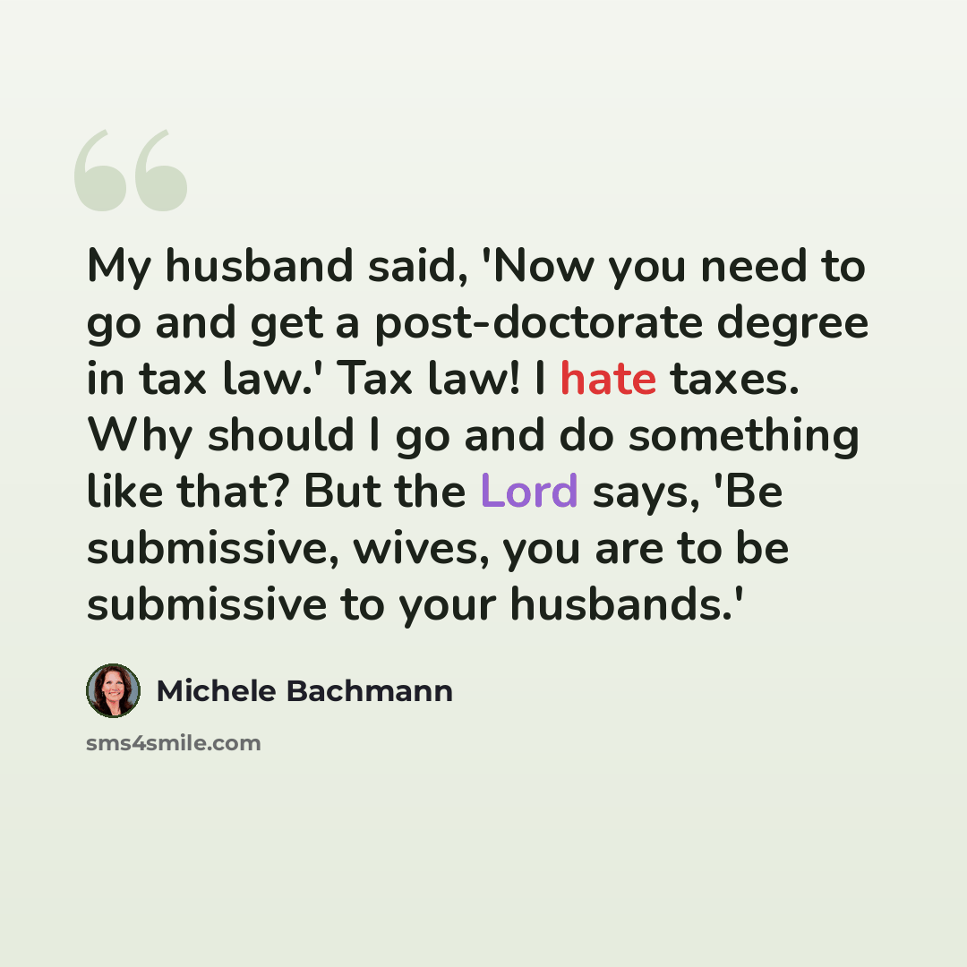 “My husband said, 'Now you need to go and get a post-doctorate degree in tax law.' Tax law! I hate taxes. Why should I go and do something like that? But the Lord says, 'Be submissive, wives, you are to be submissive to your husbands.'” quote by Michele Bachmann