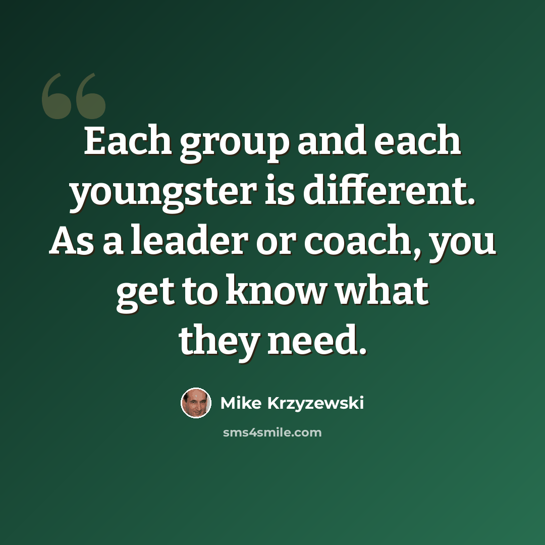 “Each group and each youngster is different. As a leader or coach, you get to know what they need.” quote by Mike Krzyzewski