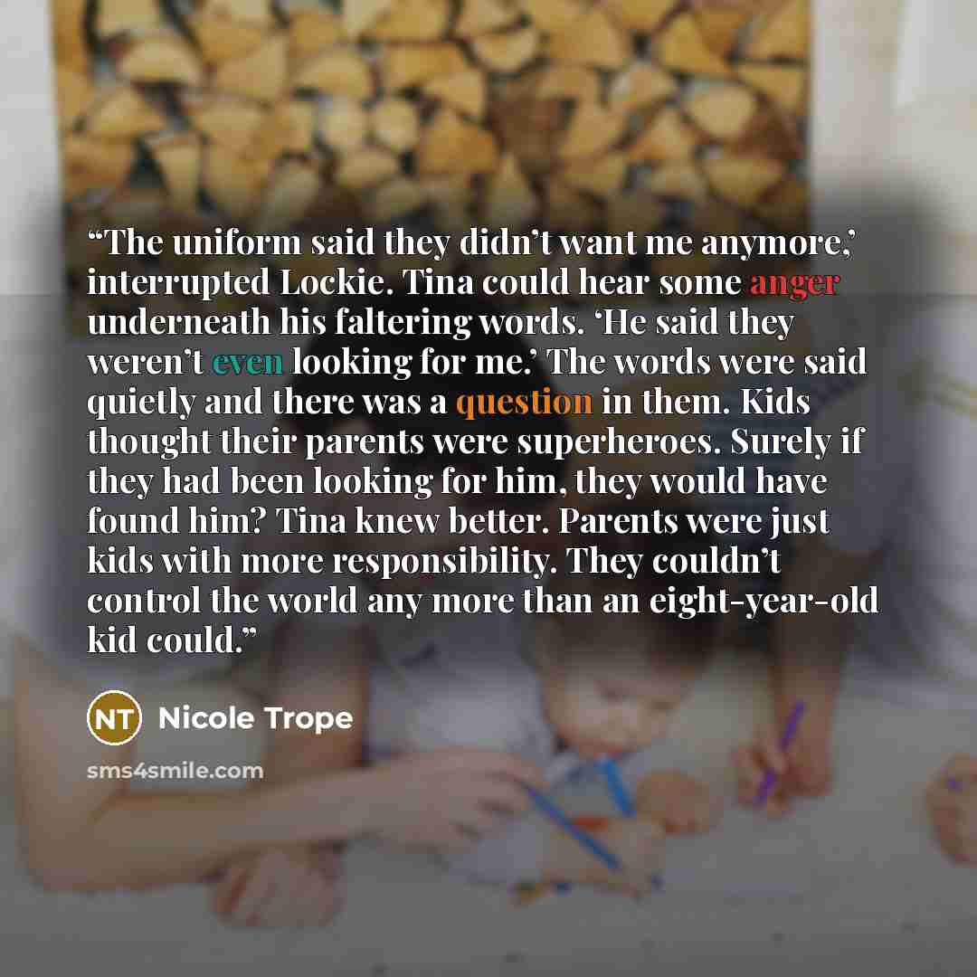 “The uniform said they didn’t want me anymore,’ interrupted Lockie. Tina could hear some anger underneath his faltering words. ‘He said they weren’t even looking for me.’ The words were said quietly and there was a question in them. Kids thought their parents were superheroes. Surely if they had…” quote by Nicole Trope