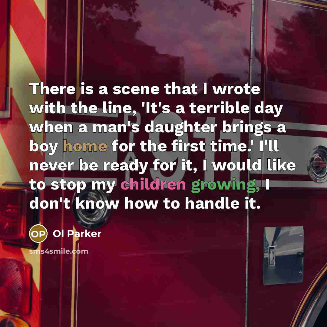 “There is a scene that I wrote with the line, 'It's a terrible day when a man's daughter brings a boy home for the first time.' I'll never be ready for it, I would like to stop my children growing, I don't know how to handle it.” quote by Ol Parker
