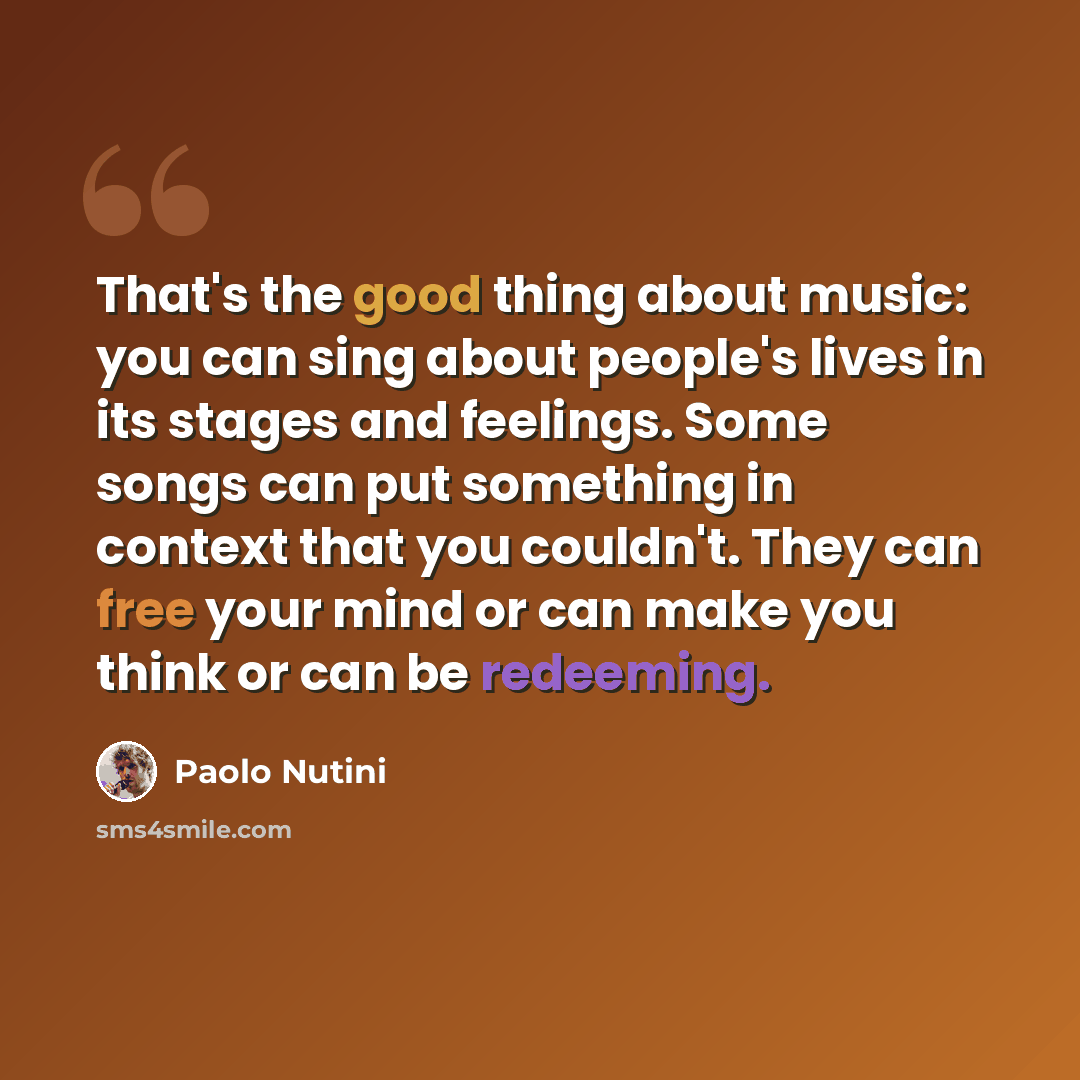 “That's the good thing about music: you can sing about people's lives in its stages and feelings. Some songs can put something in context that you couldn't. They can free your mind or can make you think or can be redeeming.” quote by Paolo Nutini