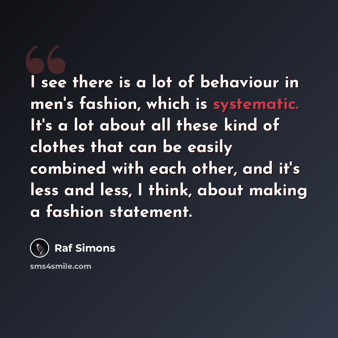 “I see there is a lot of behaviour in men's fashion, which is systematic. It's a lot about all these kind of clothes that can be easily combined with each other, and it's less and less, I think, about making a fashion statement.” quote by Raf Simons