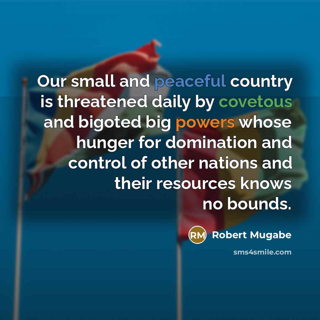“Our small and peaceful country is threatened daily by covetous and bigoted big powers whose hunger for domination and control of other nations and their resources knows no bounds.” quote by Robert Mugabe